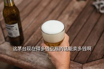 这茅台现在得多钱空瓶的话能卖多钱啊